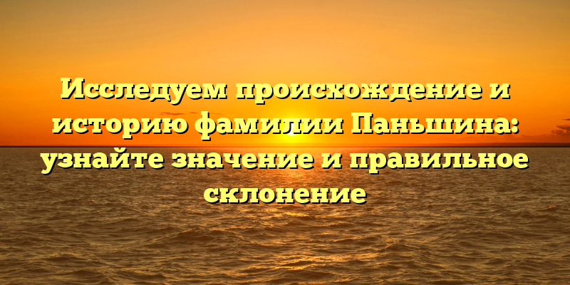 Исследуем происхождение и историю фамилии Паньшина: узнайте значение и правильное склонение