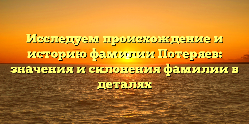 Исследуем происхождение и историю фамилии Потеряев: значения и склонения фамилии в деталях