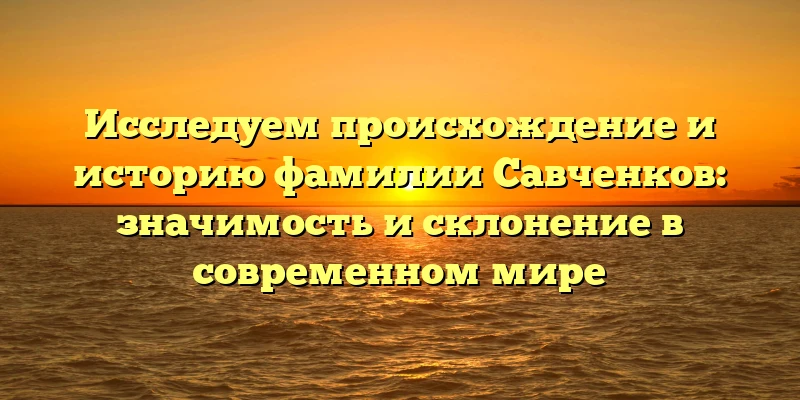Исследуем происхождение и историю фамилии Савченков: значимость и склонение в современном мире