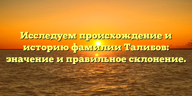 Исследуем происхождение и историю фамилии Талибов: значение и правильное склонение.