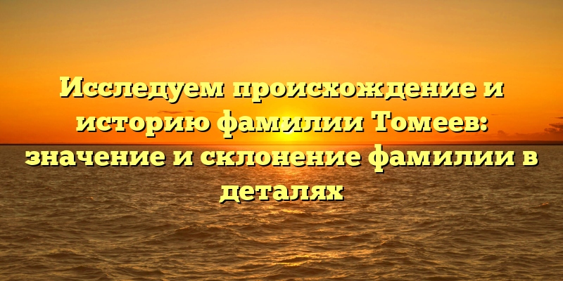 Исследуем происхождение и историю фамилии Томеев: значение и склонение фамилии в деталях