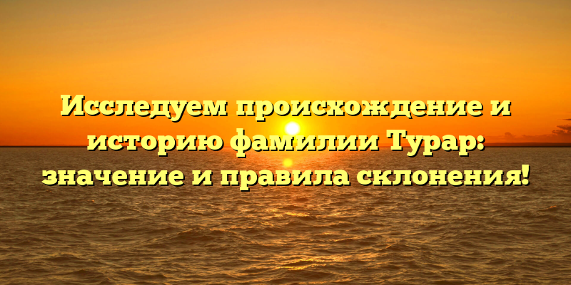 Исследуем происхождение и историю фамилии Турар: значение и правила склонения!