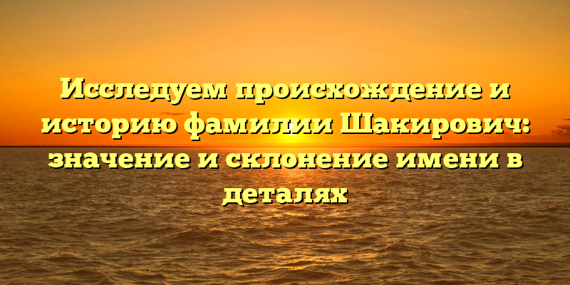 Исследуем происхождение и историю фамилии Шакирович: значение и склонение имени в деталях