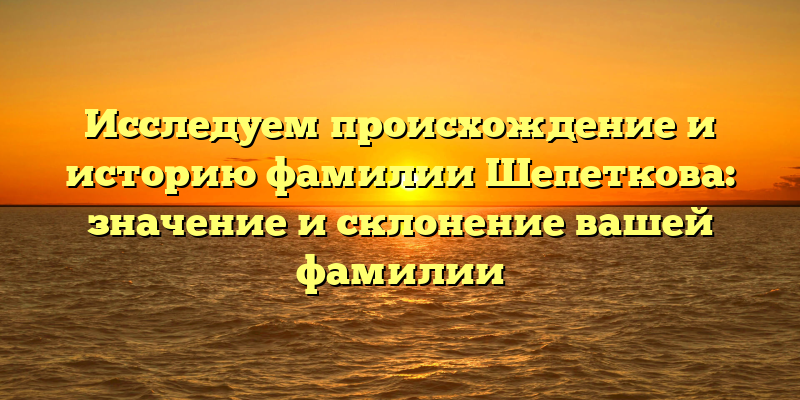 Исследуем происхождение и историю фамилии Шепеткова: значение и склонение вашей фамилии