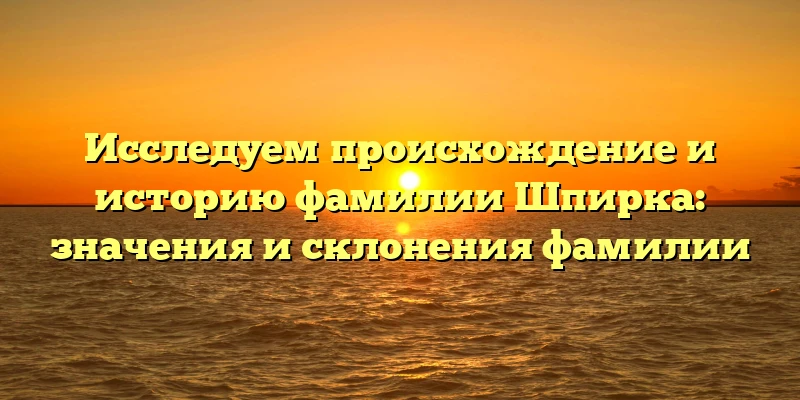 Исследуем происхождение и историю фамилии Шпирка: значения и склонения фамилии Исследуем происхождение и историю фамилии Шпирка: значения и склонения фамилии
