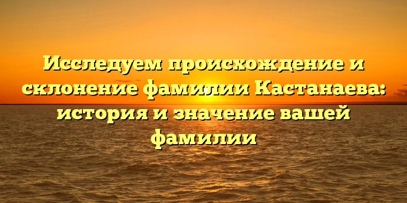 Исследуем происхождение и склонение фамилии Кастанаева: история и значение вашей фамилии