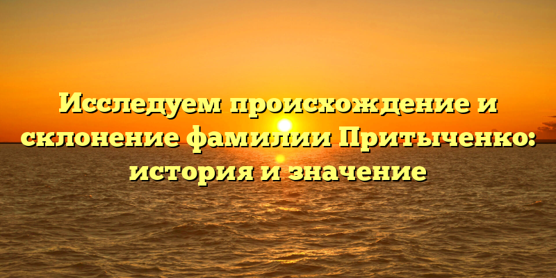 Исследуем происхождение и склонение фамилии Притыченко: история и значение
