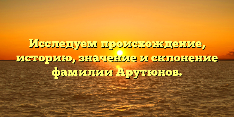 Исследуем происхождение, историю, значение и склонение фамилии Арутюнов.