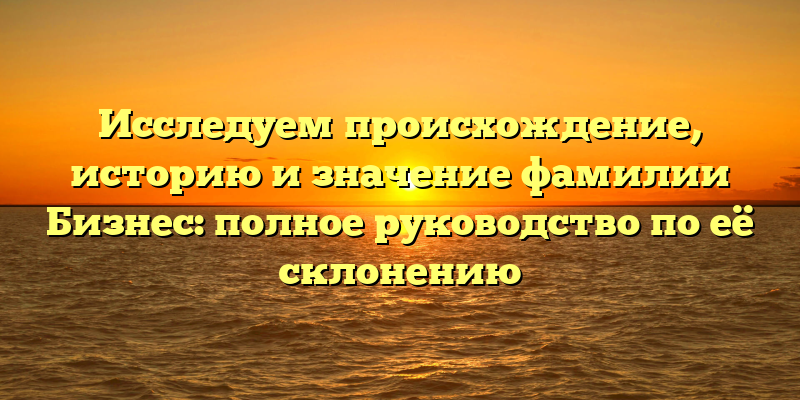 Исследуем происхождение, историю и значение фамилии Бизнес: полное руководство по её склонению