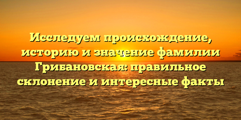 Исследуем происхождение, историю и значение фамилии Грибановская: правильное склонение и интересные факты