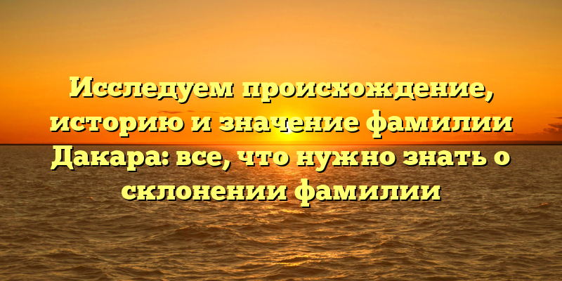 Исследуем происхождение, историю и значение фамилии Дакара: все, что нужно знать о склонении фамилии