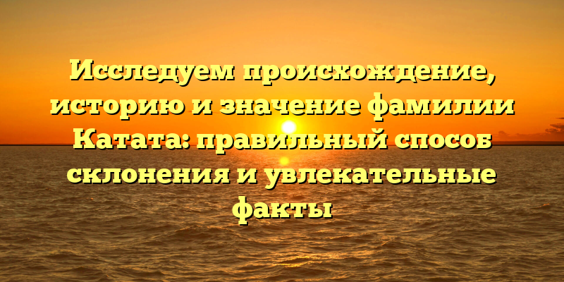 Исследуем происхождение, историю и значение фамилии Катата: правильный способ склонения и увлекательные факты