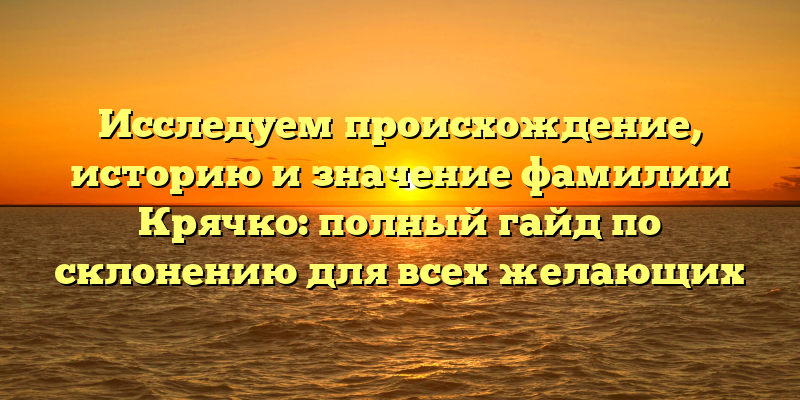Исследуем происхождение, историю и значение фамилии Крячко: полный гайд по склонению для всех желающих