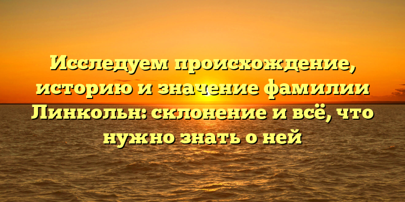 Исследуем происхождение, историю и значение фамилии Линкольн: склонение и всё, что нужно знать о ней