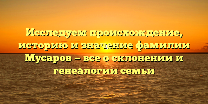 Исследуем происхождение, историю и значение фамилии Мусаров — все о склонении и генеалогии семьи