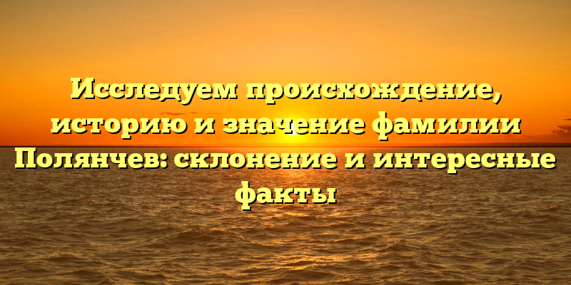 Исследуем происхождение, историю и значение фамилии Полянчев: склонение и интересные факты