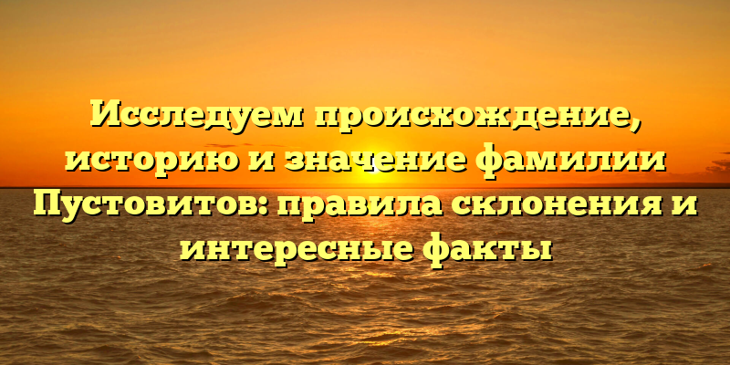 Исследуем происхождение, историю и значение фамилии Пустовитов: правила склонения и интересные факты