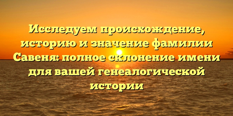 Исследуем происхождение, историю и значение фамилии Савеня: полное склонение имени для вашей генеалогической истории