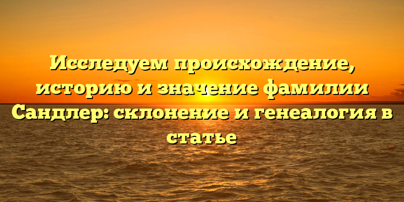 Исследуем происхождение, историю и значение фамилии Сандлер: склонение и генеалогия в статье