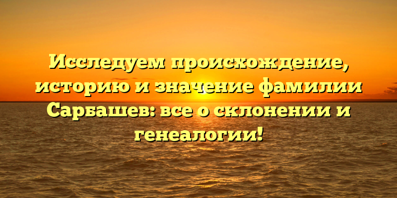 Исследуем происхождение, историю и значение фамилии Сарбашев: все о склонении и генеалогии!