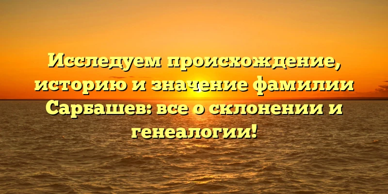 Исследуем происхождение, историю и значение фамилии Сарбашев: все о склонении и генеалогии!
