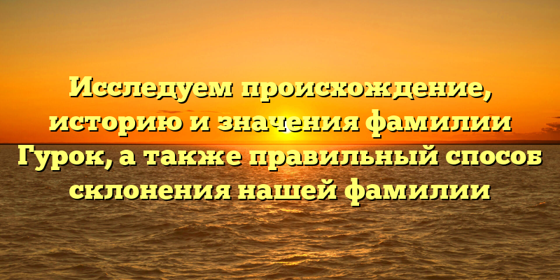 Исследуем происхождение, историю и значения фамилии Гурок, а также правильный способ склонения нашей фамилии