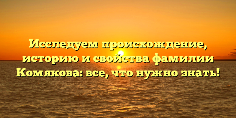 Исследуем происхождение, историю и свойства фамилии Комякова: все, что нужно знать!