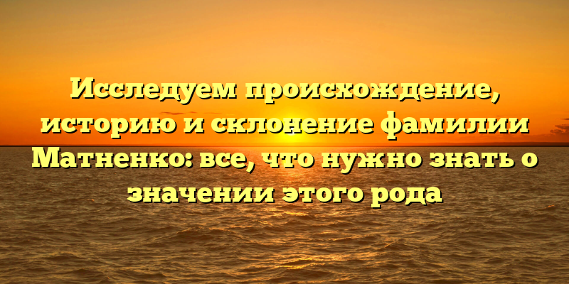 Исследуем происхождение, историю и склонение фамилии Матненко: все, что нужно знать о значении этого рода