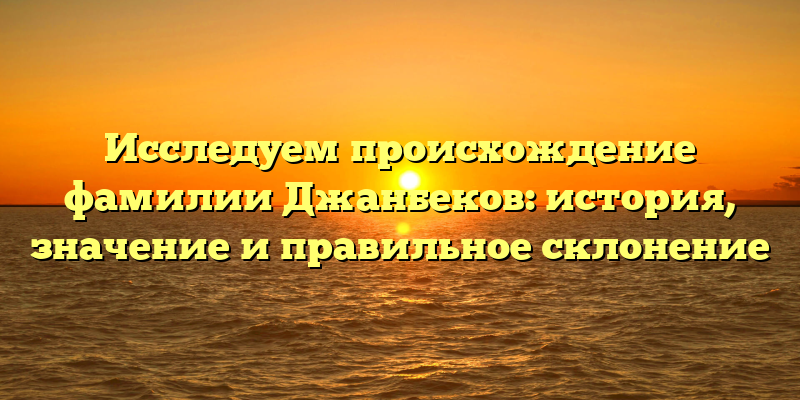Исследуем происхождение фамилии Джанбеков: история, значение и правильное склонение
