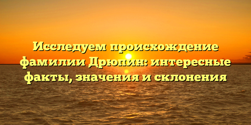 Исследуем происхождение фамилии Дрюпин: интересные факты, значения и склонения