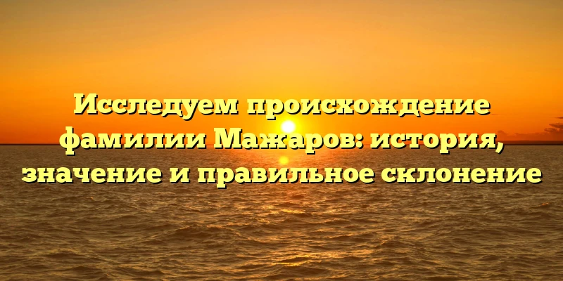 Исследуем происхождение фамилии Мажаров: история, значение и правильное склонение