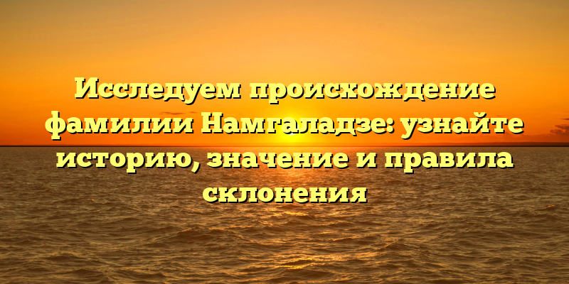 Исследуем происхождение фамилии Намгаладзе: узнайте историю, значение и правила склонения