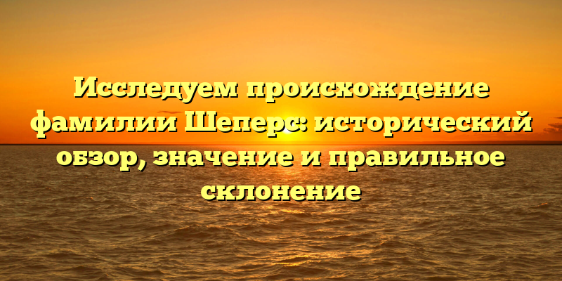 Исследуем происхождение фамилии Шеперс: исторический обзор, значение и правильное склонение