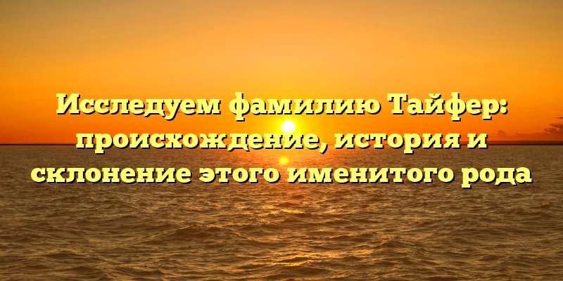 Исследуем фамилию Тайфер: происхождение, история и склонение этого именитого рода
