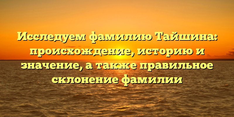 Исследуем фамилию Тайшина: происхождение, историю и значение, а также правильное склонение фамилии