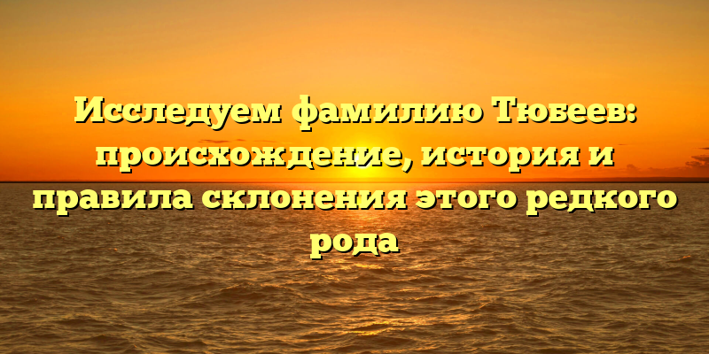 Исследуем фамилию Тюбеев: происхождение, история и правила склонения этого редкого рода