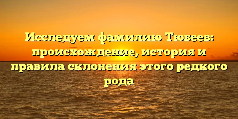 Исследуем фамилию Тюбеев: происхождение, история и правила склонения этого редкого рода