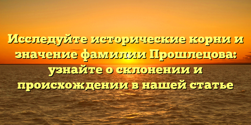 Исследуйте исторические корни и значение фамилии Прошлецова: узнайте о склонении и происхождении в нашей статье