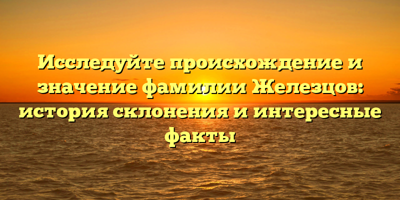 Исследуйте происхождение и значение фамилии Железцов: история склонения и интересные факты