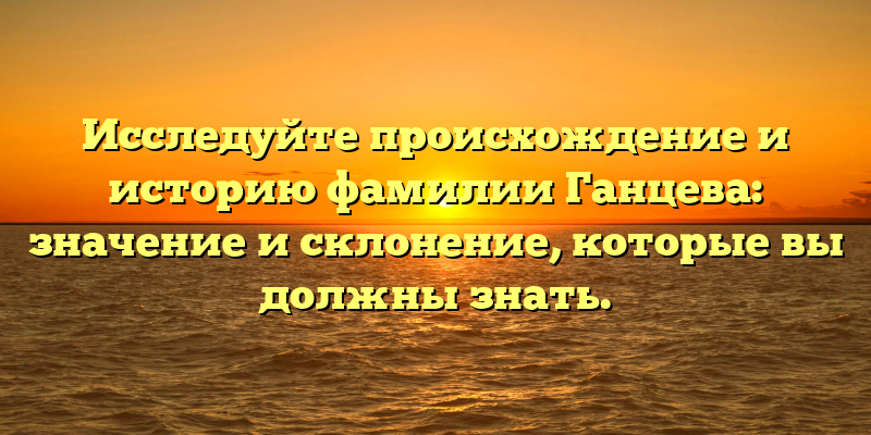 Исследуйте происхождение и историю фамилии Ганцева: значение и склонение, которые вы должны знать.