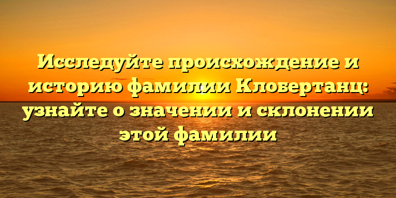 Исследуйте происхождение и историю фамилии Клобертанц: узнайте о значении и склонении этой фамилии