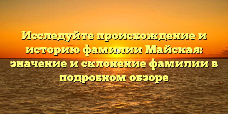 Исследуйте происхождение и историю фамилии Майская: значение и склонение фамилии в подробном обзоре