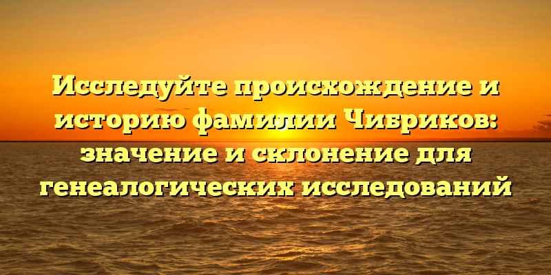 Исследуйте происхождение и историю фамилии Чибриков: значение и склонение для генеалогических исследований