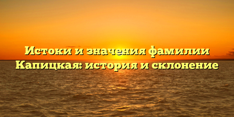 Истоки и значения фамилии Капицкая: история и склонение