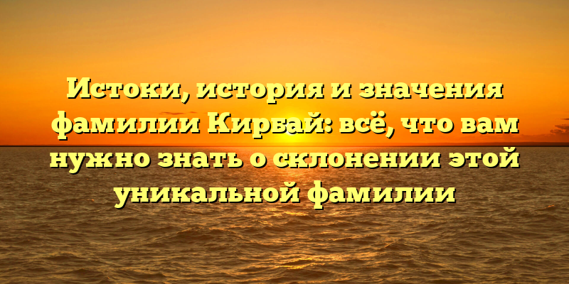 Истоки, история и значения фамилии Кирбай: всё, что вам нужно знать о склонении этой уникальной фамилии