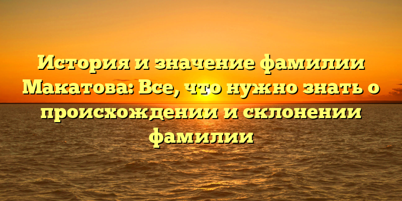 История и значение фамилии Макатова: Все, что нужно знать о происхождении и склонении фамилии