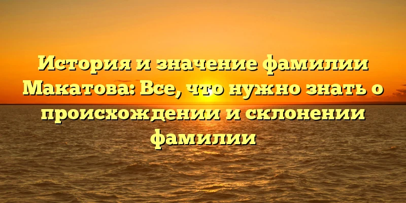 История и значение фамилии Макатова: Все, что нужно знать о происхождении и склонении фамилии