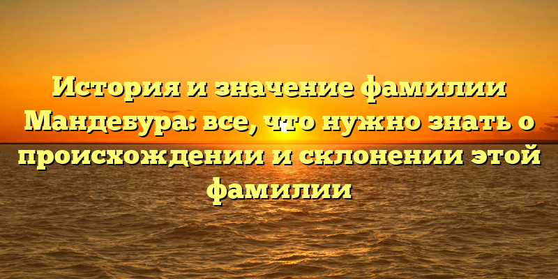 История и значение фамилии Мандебура: все, что нужно знать о происхождении и склонении этой фамилии