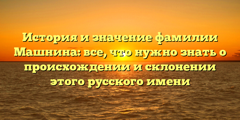 История и значение фамилии Машнина: все, что нужно знать о происхождении и склонении этого русского имени