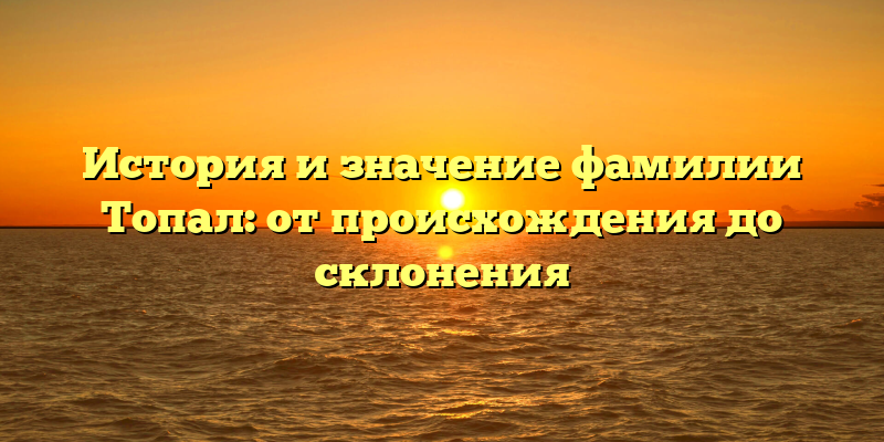 История и значение фамилии Топал: от происхождения до склонения